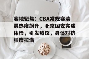 爱游戏-赛地聚焦：CBA常规赛清晨热度飙升，北京国安完成体检，引发热议，身体对抗强度拉满的简单介绍
