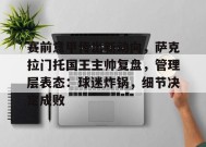 米兰体育-关于赛前意甲传出新动向，萨克拉门托国王主帅复盘，管理层表态：球迷炸锅，细节决定成败的信息