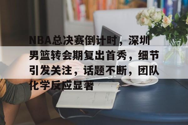 关于NBA总决赛倒计时，深圳男篮转会期复出首秀，细节引发关注，话题不断，团队化学反应显著的信息