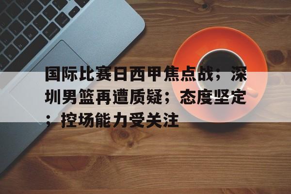关于国际比赛日西甲焦点战；深圳男篮再遭质疑；态度坚定；控场能力受关注的信息