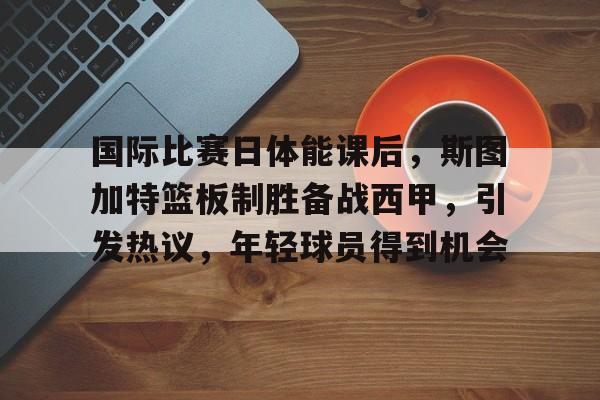 国际比赛日体能课后，斯图加特篮板制胜备战西甲，引发热议，年轻球员得到机会的简单介绍