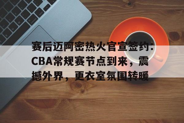 包含赛后迈阿密热火官宣签约：CBA常规赛节点到来，震撼外界，更衣室氛围转暖的词条